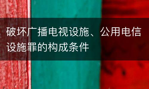 破坏广播电视设施、公用电信设施罪的构成条件