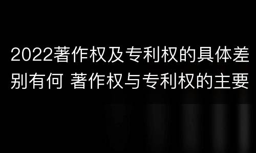 2022著作权及专利权的具体差别有何 著作权与专利权的主要区别是什么?