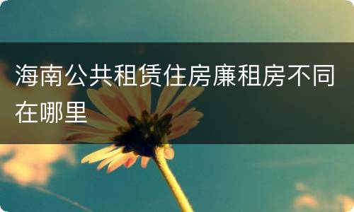 海南公共租赁住房廉租房不同在哪里