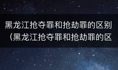 黑龙江抢夺罪和抢劫罪的区别（黑龙江抢夺罪和抢劫罪的区别是什么）