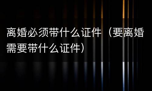 离婚必须带什么证件（要离婚需要带什么证件）