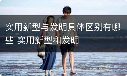 实用新型与发明具体区别有哪些 实用新型和发明