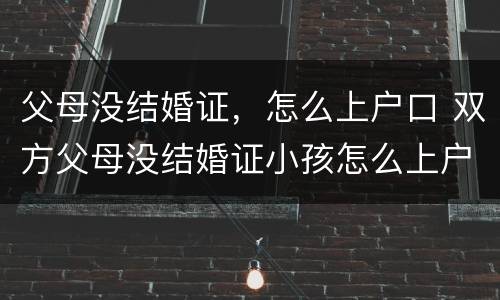 父母没结婚证，怎么上户口 双方父母没结婚证小孩怎么上户口