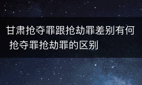 甘肃抢夺罪跟抢劫罪差别有何 抢夺罪抢劫罪的区别