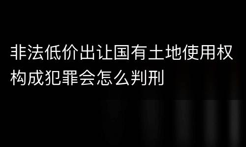 非法低价出让国有土地使用权构成犯罪会怎么判刑