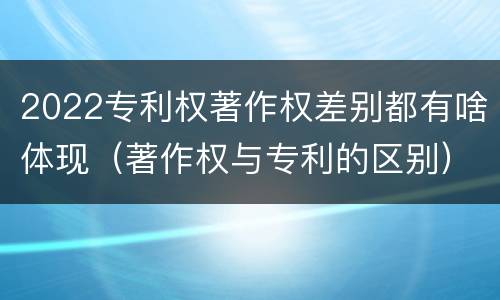 2022专利权著作权差别都有啥体现（著作权与专利的区别）
