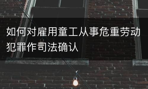 如何对雇用童工从事危重劳动犯罪作司法确认