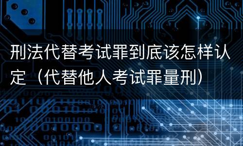 刑法代替考试罪到底该怎样认定（代替他人考试罪量刑）