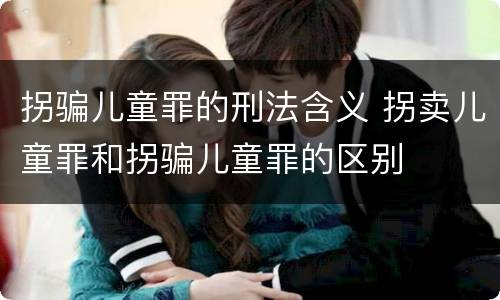拐骗儿童罪的刑法含义 拐卖儿童罪和拐骗儿童罪的区别