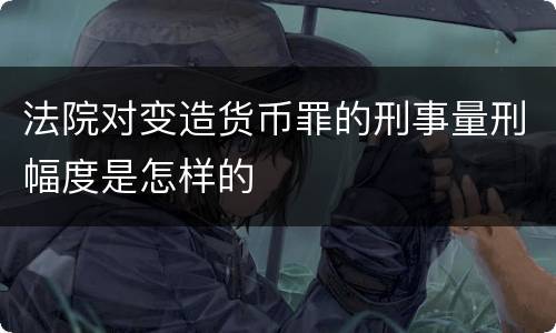 法院对变造货币罪的刑事量刑幅度是怎样的