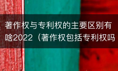 著作权与专利权的主要区别有啥2022（著作权包括专利权吗）