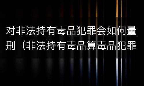 对非法持有毒品犯罪会如何量刑（非法持有毒品算毒品犯罪吗?）