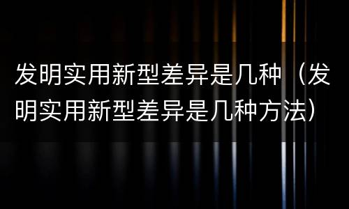 发明实用新型差异是几种（发明实用新型差异是几种方法）