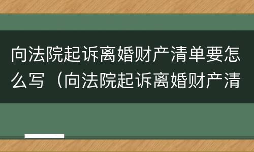 向法院起诉离婚财产清单要怎么写（向法院起诉离婚财产清单要怎么写呀）