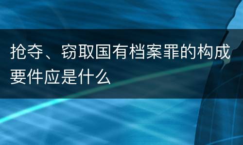 抢夺、窃取国有档案罪的构成要件应是什么