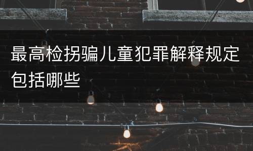 最高检拐骗儿童犯罪解释规定包括哪些