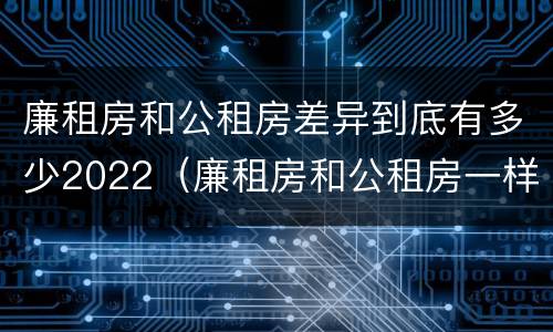 廉租房和公租房差异到底有多少2022（廉租房和公租房一样吗）