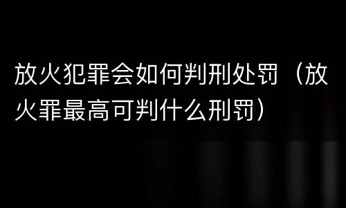 放火犯罪会如何判刑处罚（放火罪最高可判什么刑罚）