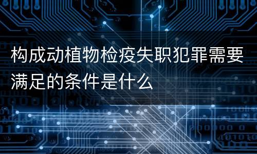 构成动植物检疫失职犯罪需要满足的条件是什么