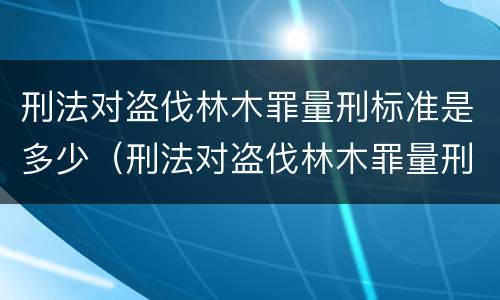 刑法对盗伐林木罪量刑标准是多少（刑法对盗伐林木罪量刑标准是多少）