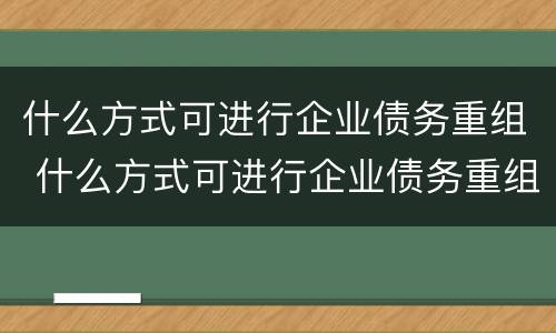 什么方式可进行企业债务重组 什么方式可进行企业债务重组评估