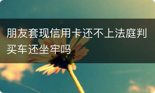 朋友套现信用卡还不上法庭判买车还坐牢吗