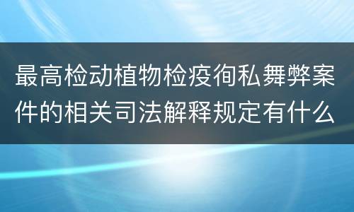 最高检动植物检疫徇私舞弊案件的相关司法解释规定有什么内容