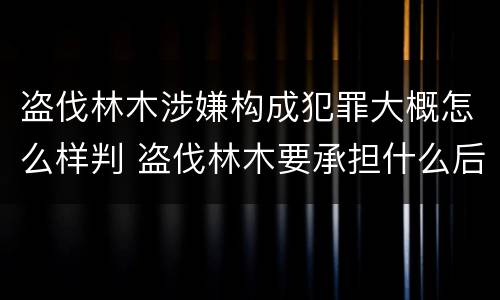 盗伐林木涉嫌构成犯罪大概怎么样判 盗伐林木要承担什么后果
