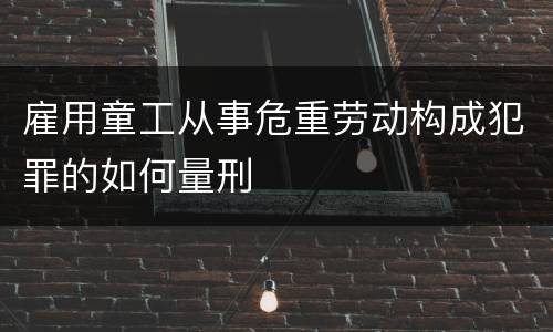 雇用童工从事危重劳动构成犯罪的如何量刑