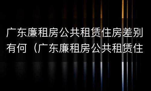 广东廉租房公共租赁住房差别有何（广东廉租房公共租赁住房差别有何原因）