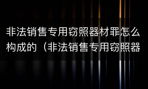非法销售专用窃照器材罪怎么构成的（非法销售专用窃照器材罪怎么构成的）