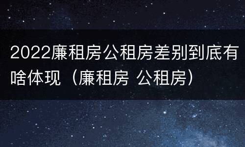 2022廉租房公租房差别到底有啥体现（廉租房 公租房）