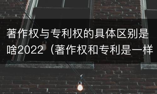 著作权与专利权的具体区别是啥2022（著作权和专利是一样的吗）