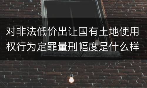 对非法低价出让国有土地使用权行为定罪量刑幅度是什么样