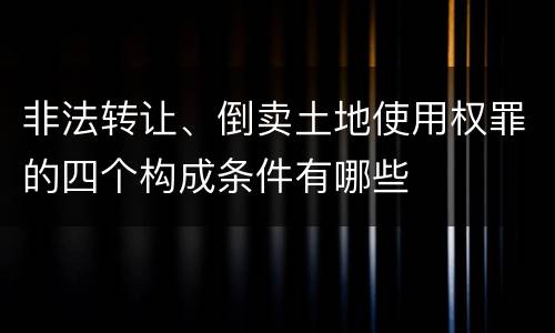 非法转让、倒卖土地使用权罪的四个构成条件有哪些