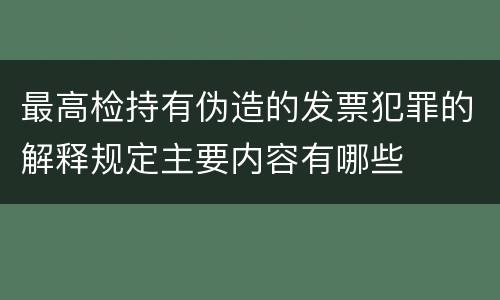 最高检持有伪造的发票犯罪的解释规定主要内容有哪些