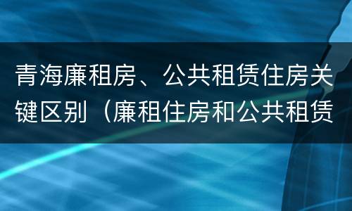 青海廉租房、公共租赁住房关键区别（廉租住房和公共租赁住房）