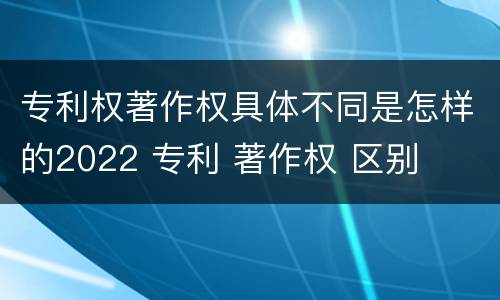 专利权著作权具体不同是怎样的2022 专利 著作权 区别
