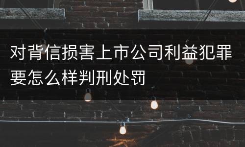 对背信损害上市公司利益犯罪要怎么样判刑处罚
