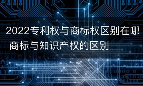 2022专利权与商标权区别在哪 商标与知识产权的区别