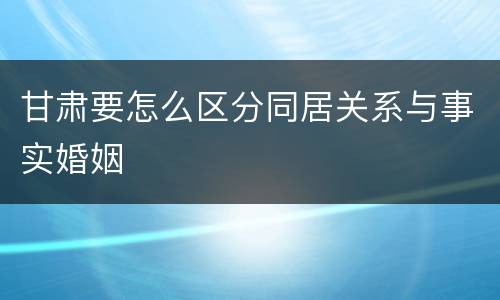甘肃要怎么区分同居关系与事实婚姻