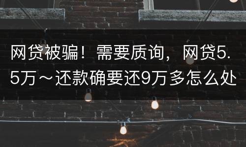 网贷被骗！需要质询，网贷5.5万～还款确要还9万多怎么处理