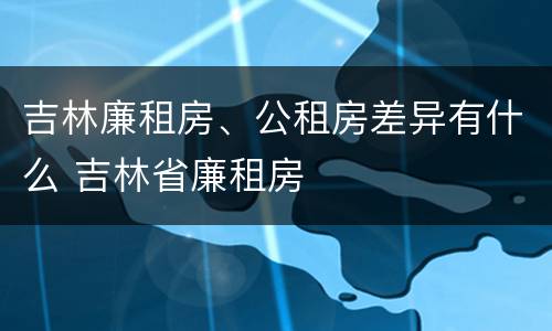 吉林廉租房、公租房差异有什么 吉林省廉租房