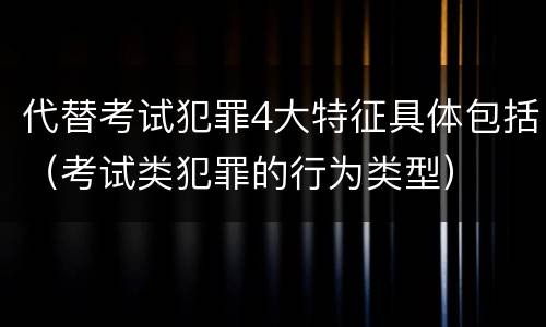 代替考试犯罪4大特征具体包括（考试类犯罪的行为类型）