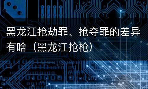 黑龙江抢劫罪、抢夺罪的差异有啥（黑龙江抢枪）