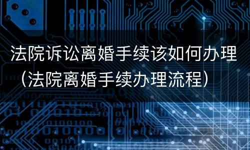 法院诉讼离婚手续该如何办理（法院离婚手续办理流程）