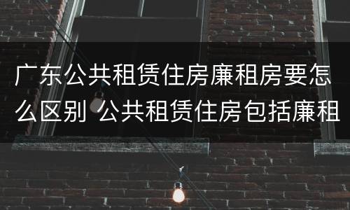 广东公共租赁住房廉租房要怎么区别 公共租赁住房包括廉租房吗