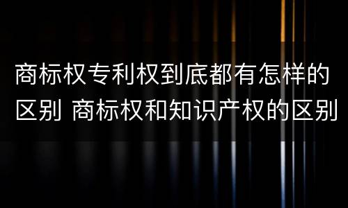 商标权专利权到底都有怎样的区别 商标权和知识产权的区别