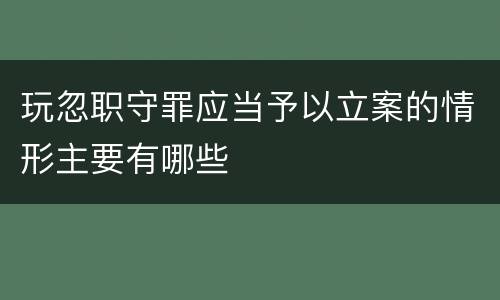 玩忽职守罪应当予以立案的情形主要有哪些