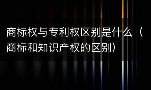 商标权与专利权区别是什么（商标和知识产权的区别）